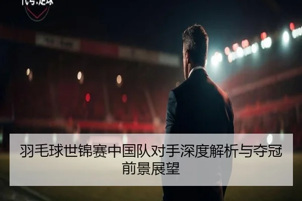羽毛球世锦赛中国队对手深度解析与夺冠前景展望